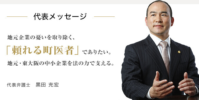 代表メッセージ 地元企業の憂いを取り除く、「頼れる町医者」でありたい。地元・東大阪の中小企業を法の力で支える。代表弁護士　黒田 充宏