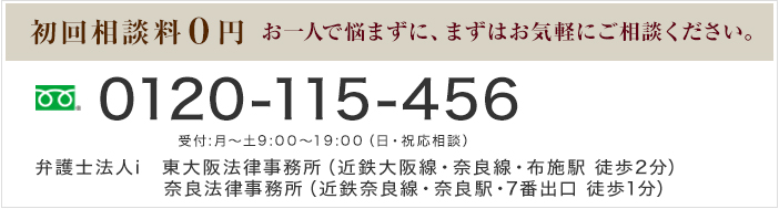 初回相談料0円 お一人で悩まずに、まずはお気軽にご相談ください。 Tel:0120-115-456 受付:月～土9:00～19:00（日・祝応相談） 弁護士法人i　東大阪法律事務所（近鉄大阪線・奈良線・布施駅 徒歩2分）