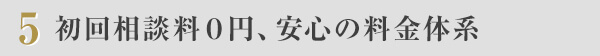 ５　初回相談料０円、安心の料金体系